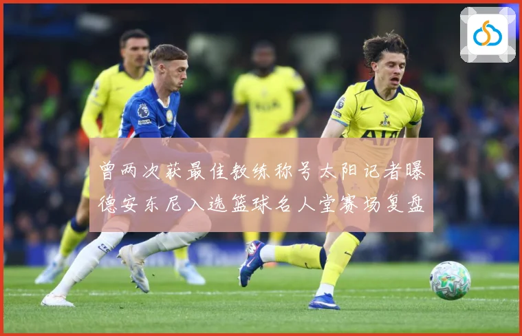 曾两次获最佳教练称号太阳记者曝德安东尼入选篮球名人堂赛场复盘-深度解析