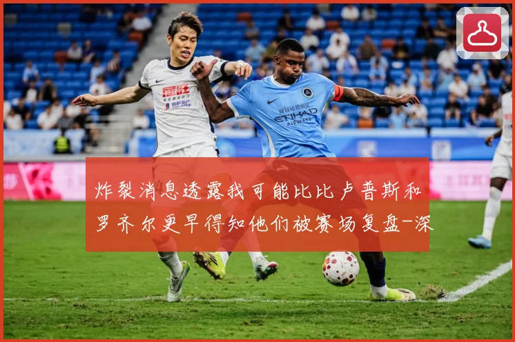 炸裂消息透露我可能比比卢普斯和罗齐尔更早得知他们被赛场复盘-深度解析