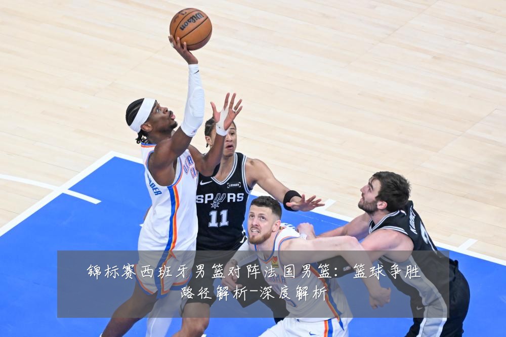 锦标赛西班牙男篮对阵法国男篮：篮球争胜路径解析-深度解析